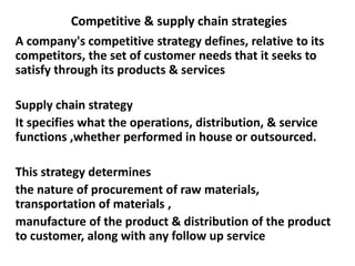 Competitive & supply chain strategies
A company's competitive strategy defines, relative to its
competitors, the set of customer needs that it seeks to
satisfy through its products & services
Supply chain strategy
It specifies what the operations, distribution, & service
functions ,whether performed in house or outsourced.
This strategy determines
the nature of procurement of raw materials,
transportation of materials ,
manufacture of the product & distribution of the product
to customer, along with any follow up service
 