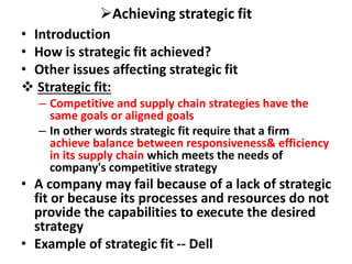 Achieving strategic fit
• Introduction
• How is strategic fit achieved?
• Other issues affecting strategic fit
 Strategic fit:
– Competitive and supply chain strategies have the
same goals or aligned goals
– In other words strategic fit require that a firm
achieve balance between responsiveness& efficiency
in its supply chain which meets the needs of
company's competitive strategy
• A company may fail because of a lack of strategic
fit or because its processes and resources do not
provide the capabilities to execute the desired
strategy
• Example of strategic fit -- Dell
 