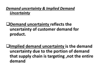 Demand uncertainty & Implied Demand
Uncertainty
Demand uncertainty reflects the
uncertainty of customer demand for
product.
Implied demand uncertainty is the demand
uncertainty due to the portion of demand
that supply chain is targeting ,not the entire
demand
 