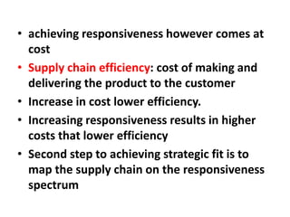 • achieving responsiveness however comes at
cost
• Supply chain efficiency: cost of making and
delivering the product to the customer
• Increase in cost lower efficiency.
• Increasing responsiveness results in higher
costs that lower efficiency
• Second step to achieving strategic fit is to
map the supply chain on the responsiveness
spectrum
 
