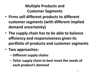 2-34
Multiple Products and
Customer Segments
• Firms sell different products to different
customer segments (with different implied
demand uncertainty)
• The supply chain has to be able to balance
efficiency and responsiveness given its
portfolio of products and customer segments
• Two approaches:
– Different supply chains
– Tailor supply chain to best meet the needs of
each product’s demand
 