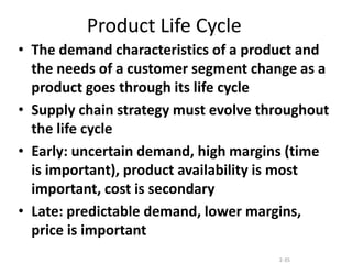 2-35
Product Life Cycle
• The demand characteristics of a product and
the needs of a customer segment change as a
product goes through its life cycle
• Supply chain strategy must evolve throughout
the life cycle
• Early: uncertain demand, high margins (time
is important), product availability is most
important, cost is secondary
• Late: predictable demand, lower margins,
price is important
 