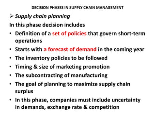 DECISION PHASES IN SUPPLY CHAIN MANAGEMENT
 Supply chain planning
In this phase decision includes
• Definition of a set of policies that govern short-term
operations
• Starts with a forecast of demand in the coming year
• The inventory policies to be followed
• Timing & size of marketing promotion
• The subcontracting of manufacturing
• The goal of planning to maximize supply chain
surplus
• In this phase, companies must include uncertainty
in demands, exchange rate & competition
 