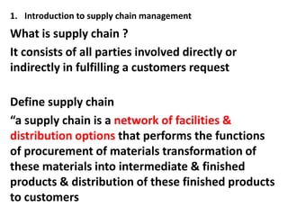 1. Introduction to supply chain management
What is supply chain ?
It consists of all parties involved directly or
indirectly in fulfilling a customers request

Define supply chain
“a supply chain is a network of facilities &
distribution options that performs the functions
of procurement of materials transformation of
these materials into intermediate & finished
products & distribution of these finished products
to customers
 