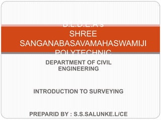 DEPARTMENT OF CIVIL
ENGINEERING
INTRODUCTION TO SURVEYING
PREPARID BY : S.S.SALUNKE.L/CE
B.L.D.E.A s
SHREE
SANGANABASAVAMAHASWAMIJI
POLYTECHNIC
 