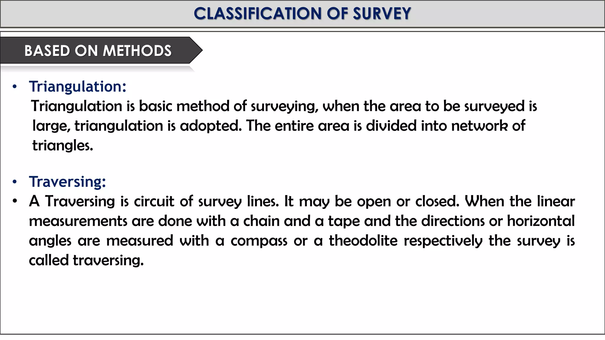 MID-TERM REVIEW, 2017
CLASSIFICATION OF SURVEY
• Triangulation:
Triangulation is basic method of surveying, when the area to be surveyed is
large, triangulation is adopted. The entire area is divided into network of
triangles.
• Traversing:
• A Traversing is circuit of survey lines. It may be open or closed. When the linear
measurements are done with a chain and a tape and the directions or horizontal
angles are measured with a compass or a theodolite respectively the survey is
called traversing.
BASED ON METHODS
 
