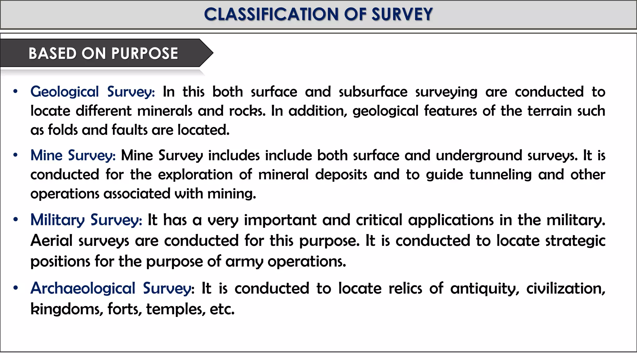 MID-TERM REVIEW, 2017
CLASSIFICATION OF SURVEY
• Geological Survey: In this both surface and subsurface surveying are conducted to
locate different minerals and rocks. In addition, geological features of the terrain such
as folds and faults are located.
• Mine Survey: Mine Survey includes include both surface and underground surveys. It is
conducted for the exploration of mineral deposits and to guide tunneling and other
operations associated with mining.
• Military Survey: It has a very important and critical applications in the military.
Aerial surveys are conducted for this purpose. It is conducted to locate strategic
positions for the purpose of army operations.
• Archaeological Survey: It is conducted to locate relics of antiquity, civilization,
kingdoms, forts, temples, etc.
BASED ON PURPOSE
 