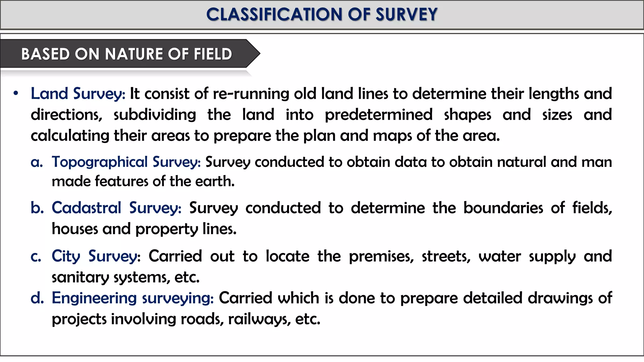 MID-TERM REVIEW, 2017
CLASSIFICATION OF SURVEY
• Land Survey: It consist of re-running old land lines to determine their lengths and
directions, subdividing the land into predetermined shapes and sizes and
calculating their areas to prepare the plan and maps of the area.
a. Topographical Survey: Survey conducted to obtain data to obtain natural and man
made features of the earth.
b. Cadastral Survey: Survey conducted to determine the boundaries of fields,
houses and property lines.
c. City Survey: Carried out to locate the premises, streets, water supply and
sanitary systems, etc.
d. Engineering surveying: Carried which is done to prepare detailed drawings of
projects involving roads, railways, etc.
BASED ON NATURE OF FIELD
 