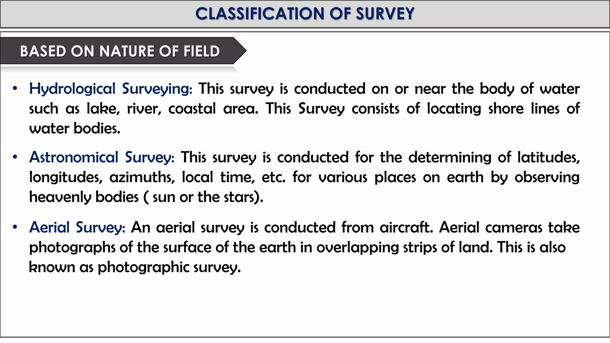 MID-TERM REVIEW, 2017
CLASSIFICATION OF SURVEY
• Hydrological Surveying: This survey is conducted on or near the body of water
such as lake, river, coastal area. This Survey consists of locating shore lines of
water bodies.
• Astronomical Survey: This survey is conducted for the determining of latitudes,
longitudes, azimuths, local time, etc. for various places on earth by observing
heavenly bodies ( sun or the stars).
• Aerial Survey: An aerial survey is conducted from aircraft. Aerial cameras take
photographs of the surface of the earth in overlapping strips of land. This is also
known as photographic survey.
BASED ON NATURE OF FIELD
 