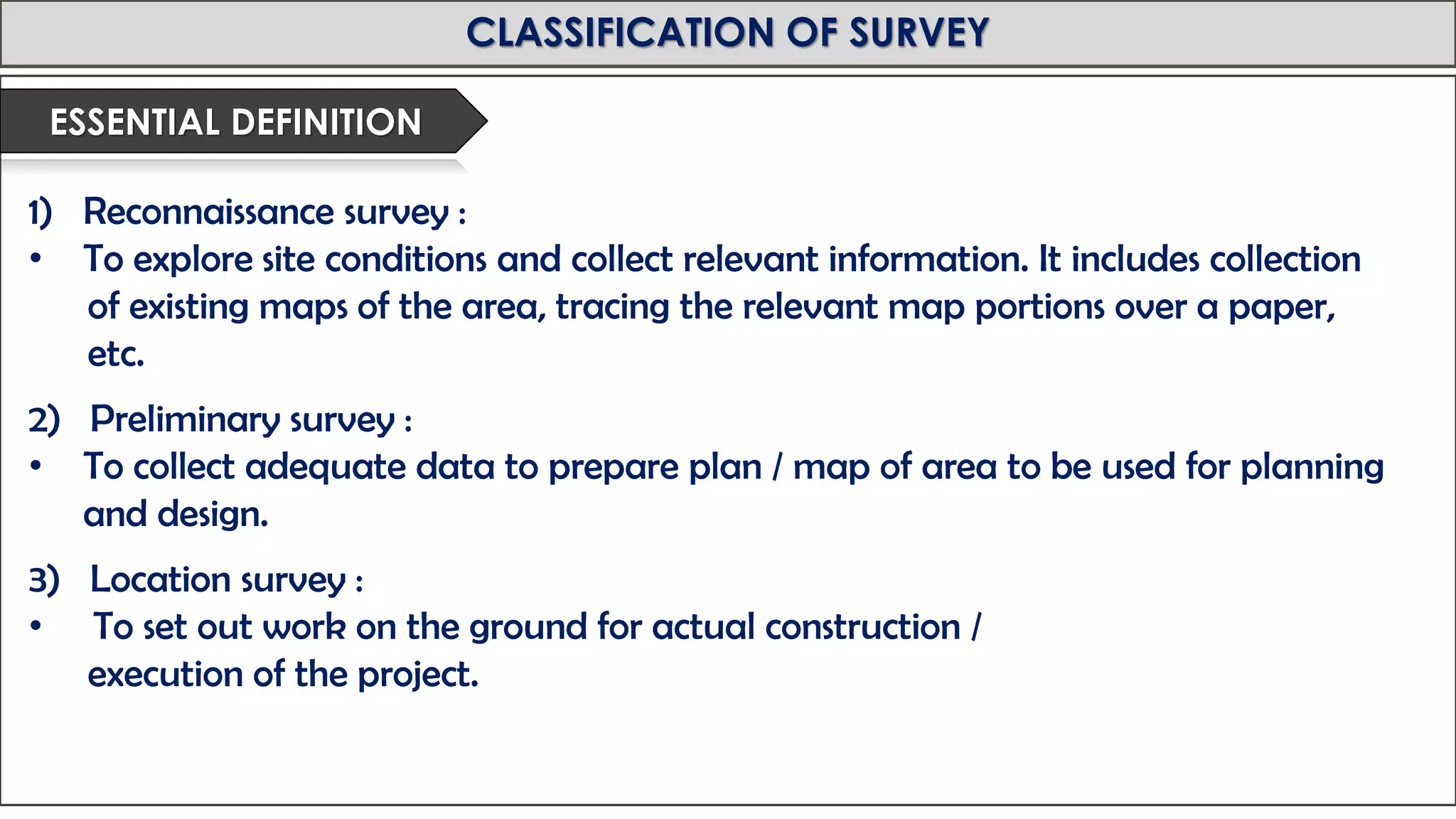 MID-TERM REVIEW, 2017
CLASSIFICATION OF SURVEY
1) Reconnaissance survey :
• To explore site conditions and collect relevant information. It includes collection
of existing maps of the area, tracing the relevant map portions over a paper,
etc.
2) Preliminary survey :
• To collect adequate data to prepare plan / map of area to be used for planning
and design.
3) Location survey :
• To set out work on the ground for actual construction /
execution of the project.
ESSENTIAL DEFINITION
 