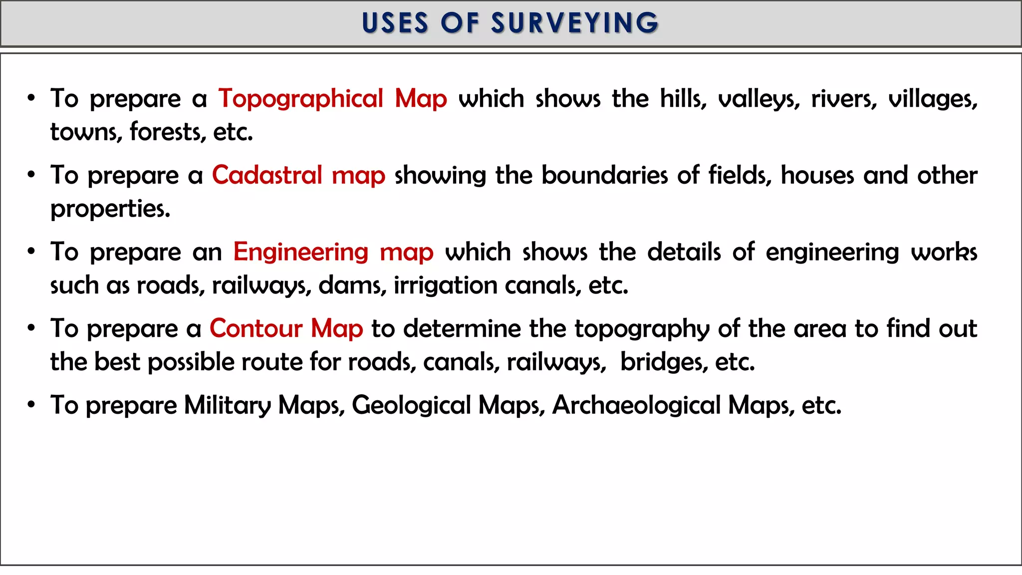 MID-TERM REVIEW, 2017
USES OF SURVEYING
• To prepare a Topographical Map which shows the hills, valleys, rivers, villages,
towns, forests, etc.
• To prepare a Cadastral map showing the boundaries of fields, houses and other
properties.
• To prepare an Engineering map which shows the details of engineering works
such as roads, railways, dams, irrigation canals, etc.
• To prepare a Contour Map to determine the topography of the area to find out
the best possible route for roads, canals, railways, bridges, etc.
• To prepare Military Maps, Geological Maps, Archaeological Maps, etc.
 