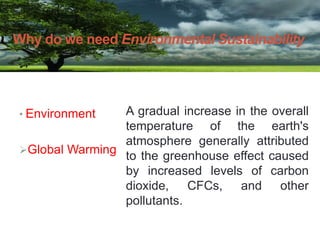 • Environment
Global Warming
Why do we need Environmental Sustainability
A gradual increase in the overall
temperature of the earth's
atmosphere generally attributed
to the greenhouse effect caused
by increased levels of carbon
dioxide, CFCs, and other
pollutants.
 