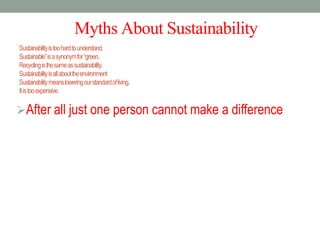MythsAboutSustainability
Sustainabilityistoohardtounderstand.
Sustainable”isasynonymfor“green.
Recyclingisthesameassustainability.
Sustainabilityisallabouttheenvironment
Sustainabilitymeansloweringourstandardofliving.
Itistooexpensive.
After all just one person cannot make a difference
 