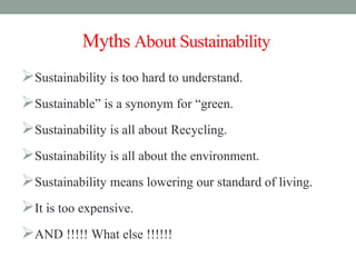 MythsAboutSustainability
Sustainability is too hard to understand.
Sustainable” is a synonym for “green.
Sustainability is all about Recycling.
Sustainability is all about the environment.
Sustainability means lowering our standard of living.
It is too expensive.
AND !!!!! What else !!!!!!
 