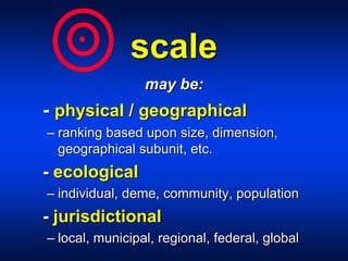 scale
may be:
- physical / geographical
– ranking based upon size, dimension,
geographical subunit, etc.
- ecological
– individual, deme, community, population
- jurisdictional
– local, municipal, regional, federal, global
 