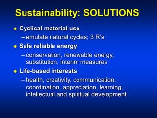 Sustainability: SOLUTIONS
 Cyclical material use
– emulate natural cycles; 3 R’s
 Safe reliable energy
– conservation, renewable energy,
substitution, interim measures
 Life-based interests
– health, creativity, communication,
coordination, appreciation, learning,
intellectual and spiritual development
 