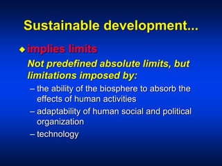 Sustainable development...
 implies limits
Not predefined absolute limits, but
limitations imposed by:
– the ability of the biosphere to absorb the
effects of human activities
– adaptability of human social and political
organization
– technology
 