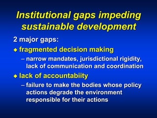 Institutional gaps impeding
sustainable development
2 major gaps:
 fragmented decision making
– narrow mandates, jurisdictional rigidity,
lack of communication and coordination
 lack of accountabiity
– failure to make the bodies whose policy
actions degrade the environment
responsible for their actions
 