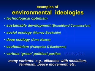 environmental ideologies
values ideology strategies
• technological optimism
• sustainable development (Brundtland Commission)
• social ecology (Murray Bookchin)
• deep ecology (Arne Naess)
• ecofeminism (Françoise D’Eaubonne)
• various ‘green’ political parties
many variants: e.g., alliances with socialism,
feminism, peace movement, etc.
examples of
 