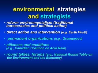 • reform environmentalism (traditional
bureacracies and political action)
• direct action and intervention (e.g. Earth First!)
• permanent organizations (e.g., Greenpeace)
• alliances and coalitions
(e.g., Canadian Coalition on Acid Rain)
• round tables, forums (e.g., National Round Table on
the Environment and the Economy)
environmental strategies
and strategists
 