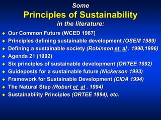 Some
Principles of Sustainability
in the literature:
 Our Common Future (WCED 1987)
 Principles defining sustainable development (OSEM 1989)
 Defining a sustainable society (Robinson et al . 1990,1996)
 Agenda 21 (1992)
 Six principles of sustainable development (ORTEE 1992)
 Guideposts for a sustainable future (Nickerson 1993)
 Framework for Sustainable Development (CIDA 1994)
 The Natural Step (Robert et al . 1994)
 Sustainability Principles (ORTEE 1994), etc.
 