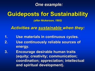 Guideposts for Sustainability
(after Nickerson, 1993)
Activities are sustainable when they:
1. Use materials in continuous cycles.
2. Use continuously reliable sources of
energy.
3. Encourage desirable human traits
(equity; creativity; communication;
coordination; appreciation; intellectual
and spiritual development).
One example:
 