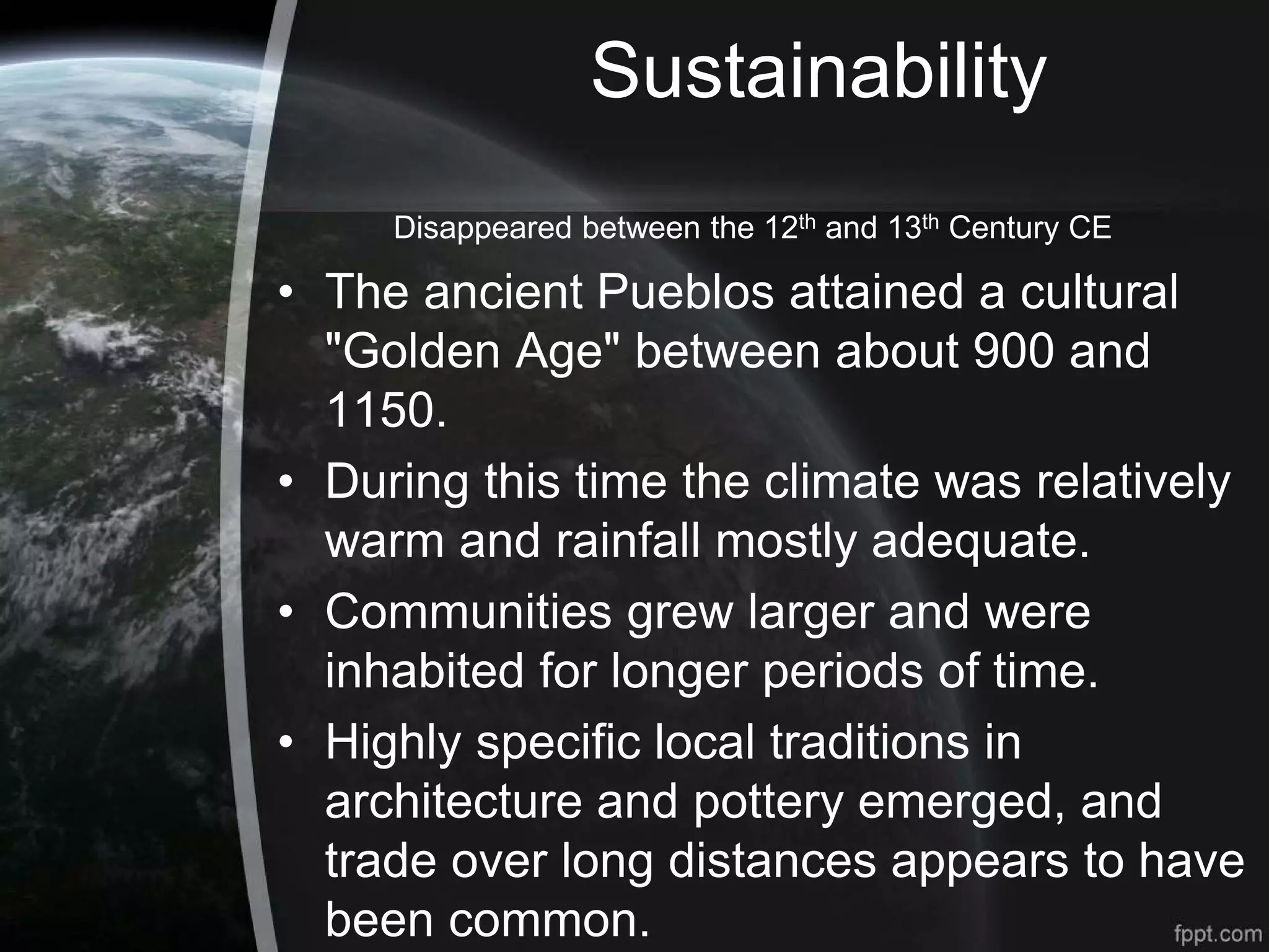 Sustainability
Disappeared between the 12th and 13th Century CE
• The ancient Pueblos attained a cultural
"Golden Age" between about 900 and
1150.
• During this time the climate was relatively
warm and rainfall mostly adequate.
• Communities grew larger and were
inhabited for longer periods of time.
• Highly specific local traditions in
architecture and pottery emerged, and
trade over long distances appears to have
been common.
 