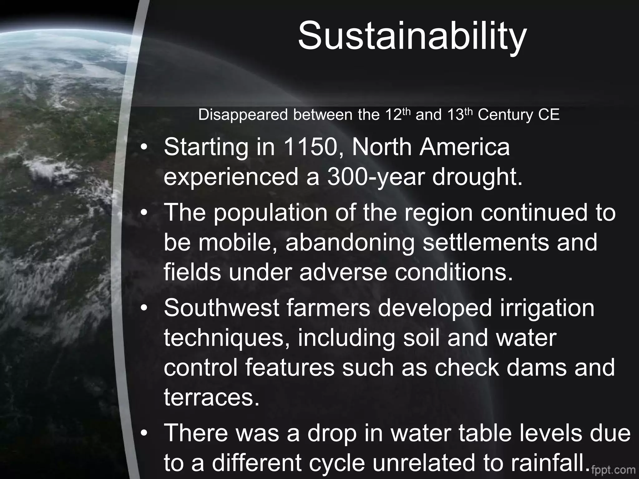 Sustainability
Disappeared between the 12th and 13th Century CE
• Starting in 1150, North America
experienced a 300-year drought.
• The population of the region continued to
be mobile, abandoning settlements and
fields under adverse conditions.
• Southwest farmers developed irrigation
techniques, including soil and water
control features such as check dams and
terraces.
• There was a drop in water table levels due
to a different cycle unrelated to rainfall.
 