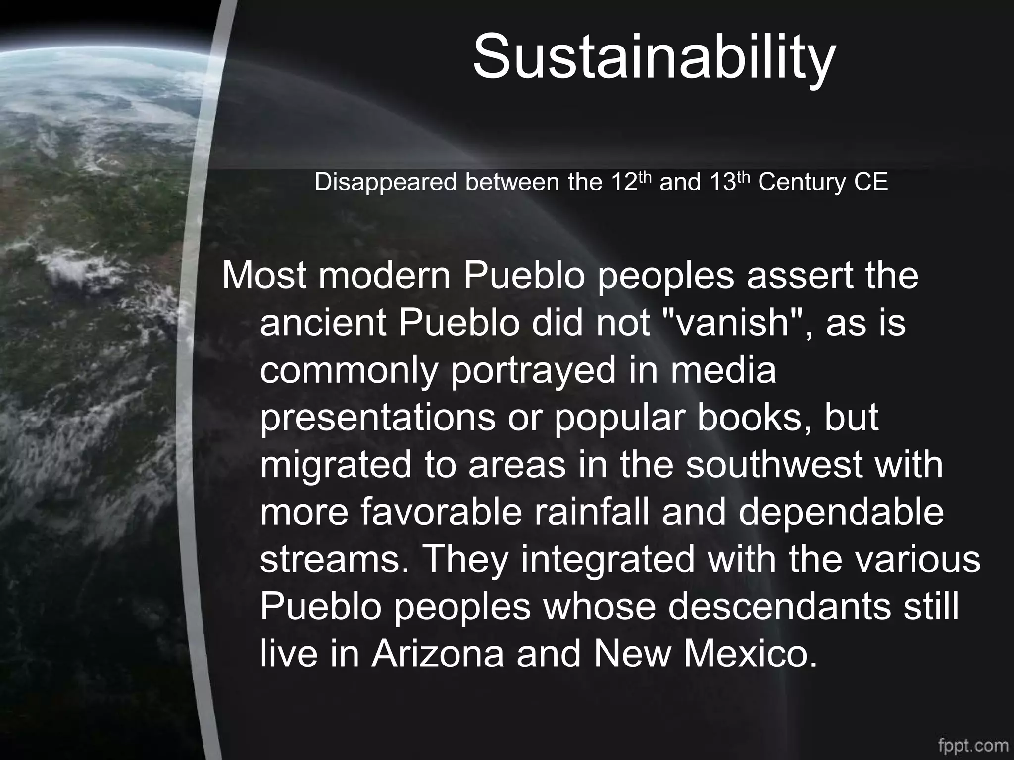 Sustainability
Disappeared between the 12th and 13th Century CE
Most modern Pueblo peoples assert the
ancient Pueblo did not "vanish", as is
commonly portrayed in media
presentations or popular books, but
migrated to areas in the southwest with
more favorable rainfall and dependable
streams. They integrated with the various
Pueblo peoples whose descendants still
live in Arizona and New Mexico.
 