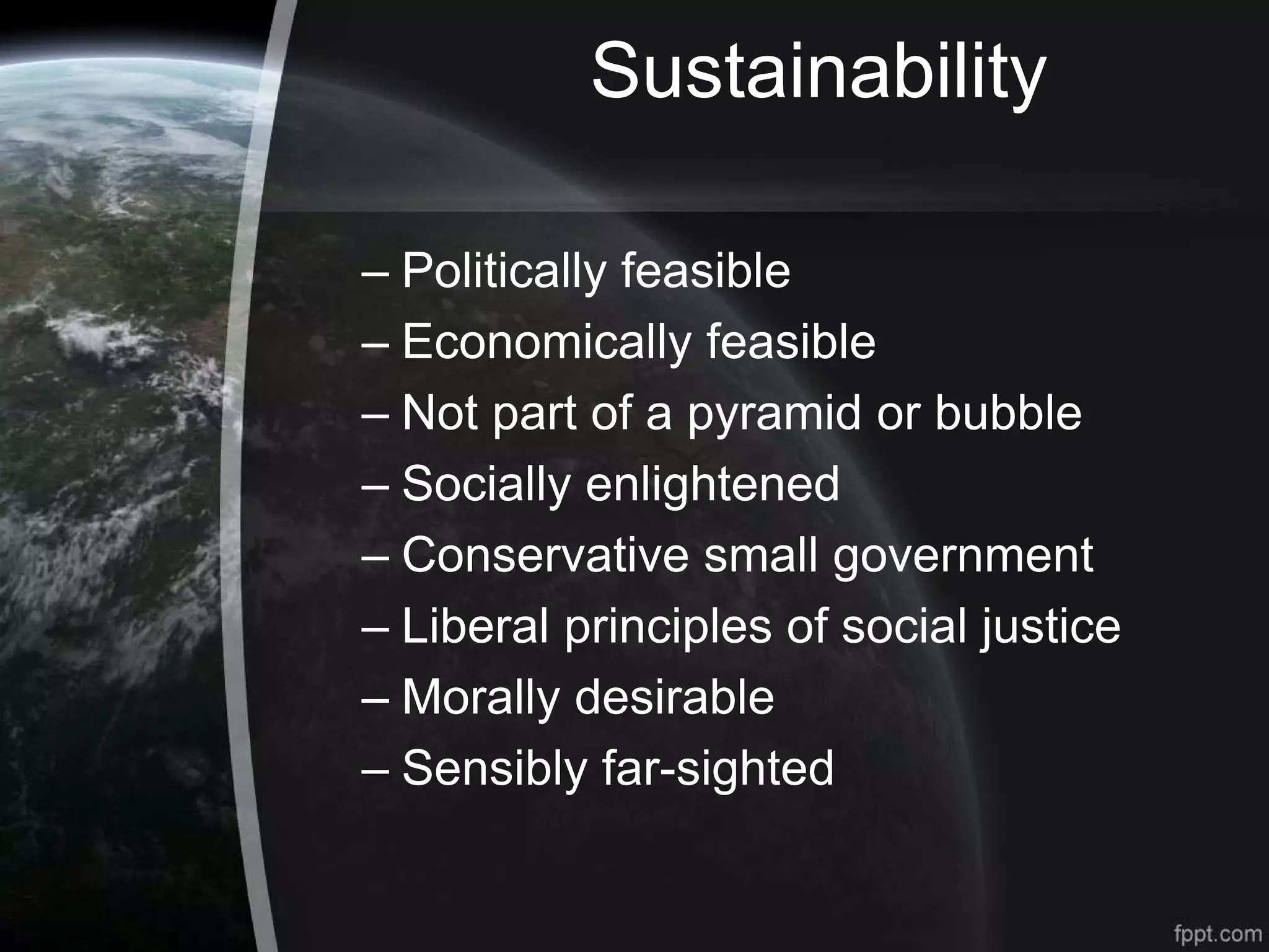 Sustainability
– Politically feasible
– Economically feasible
– Not part of a pyramid or bubble
– Socially enlightened
– Conservative small government
– Liberal principles of social justice
– Morally desirable
– Sensibly far-sighted
 