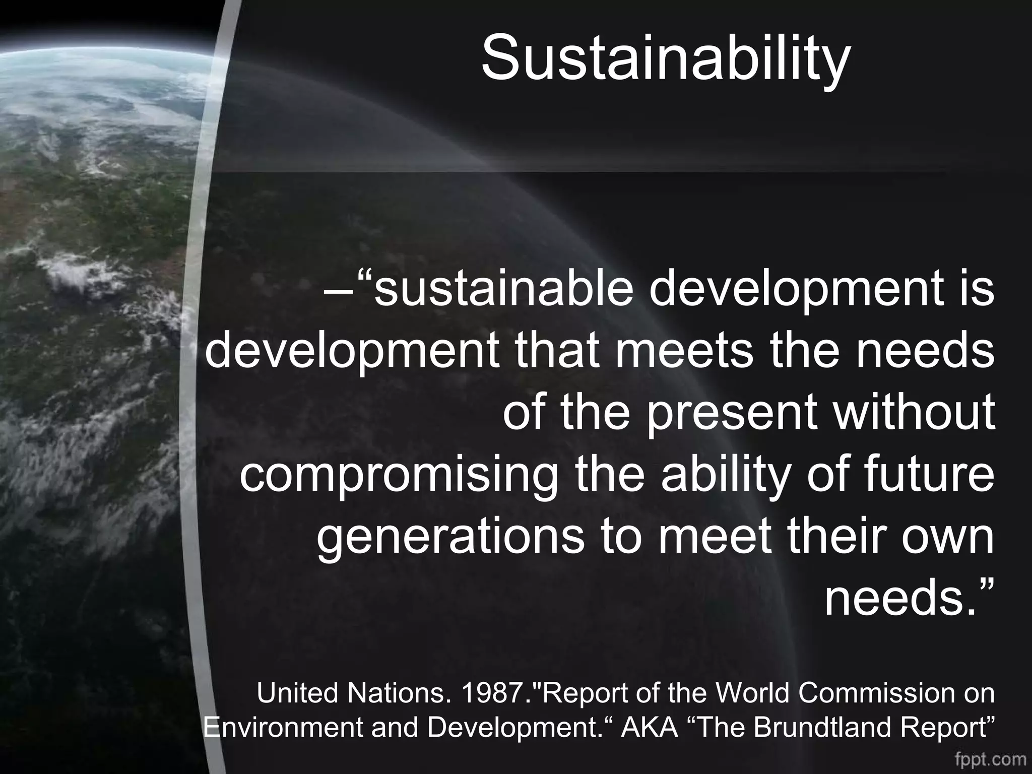 Sustainability
–“sustainable development is
development that meets the needs
of the present without
compromising the ability of future
generations to meet their own
needs.”
United Nations. 1987."Report of the World Commission on
Environment and Development.“ AKA “The Brundtland Report”
 