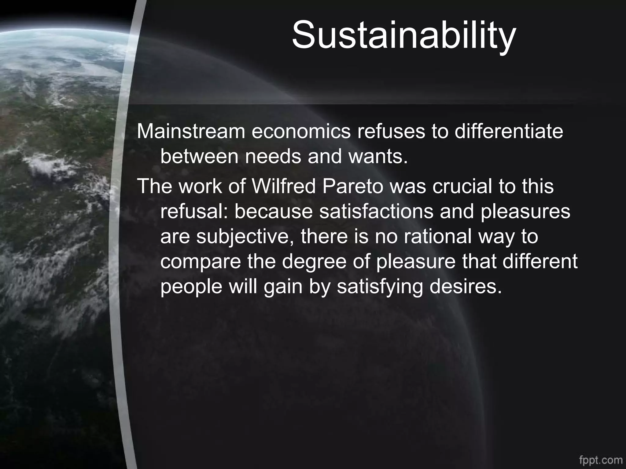 Sustainability
Mainstream economics refuses to differentiate
between needs and wants.
The work of Wilfred Pareto was crucial to this
refusal: because satisfactions and pleasures
are subjective, there is no rational way to
compare the degree of pleasure that different
people will gain by satisfying desires.
 