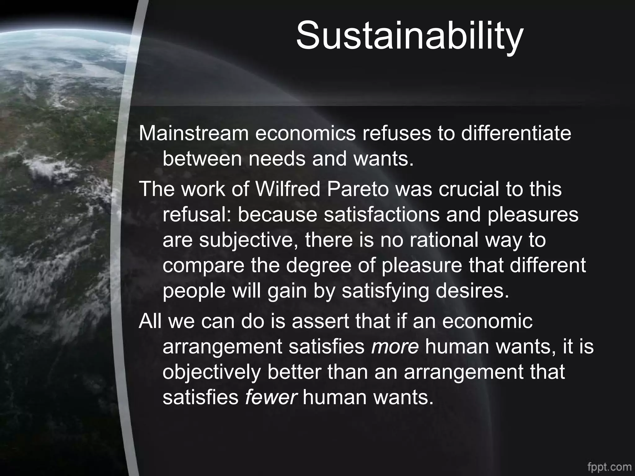 Sustainability
Mainstream economics refuses to differentiate
between needs and wants.
The work of Wilfred Pareto was crucial to this
refusal: because satisfactions and pleasures
are subjective, there is no rational way to
compare the degree of pleasure that different
people will gain by satisfying desires.
All we can do is assert that if an economic
arrangement satisfies more human wants, it is
objectively better than an arrangement that
satisfies fewer human wants.
 