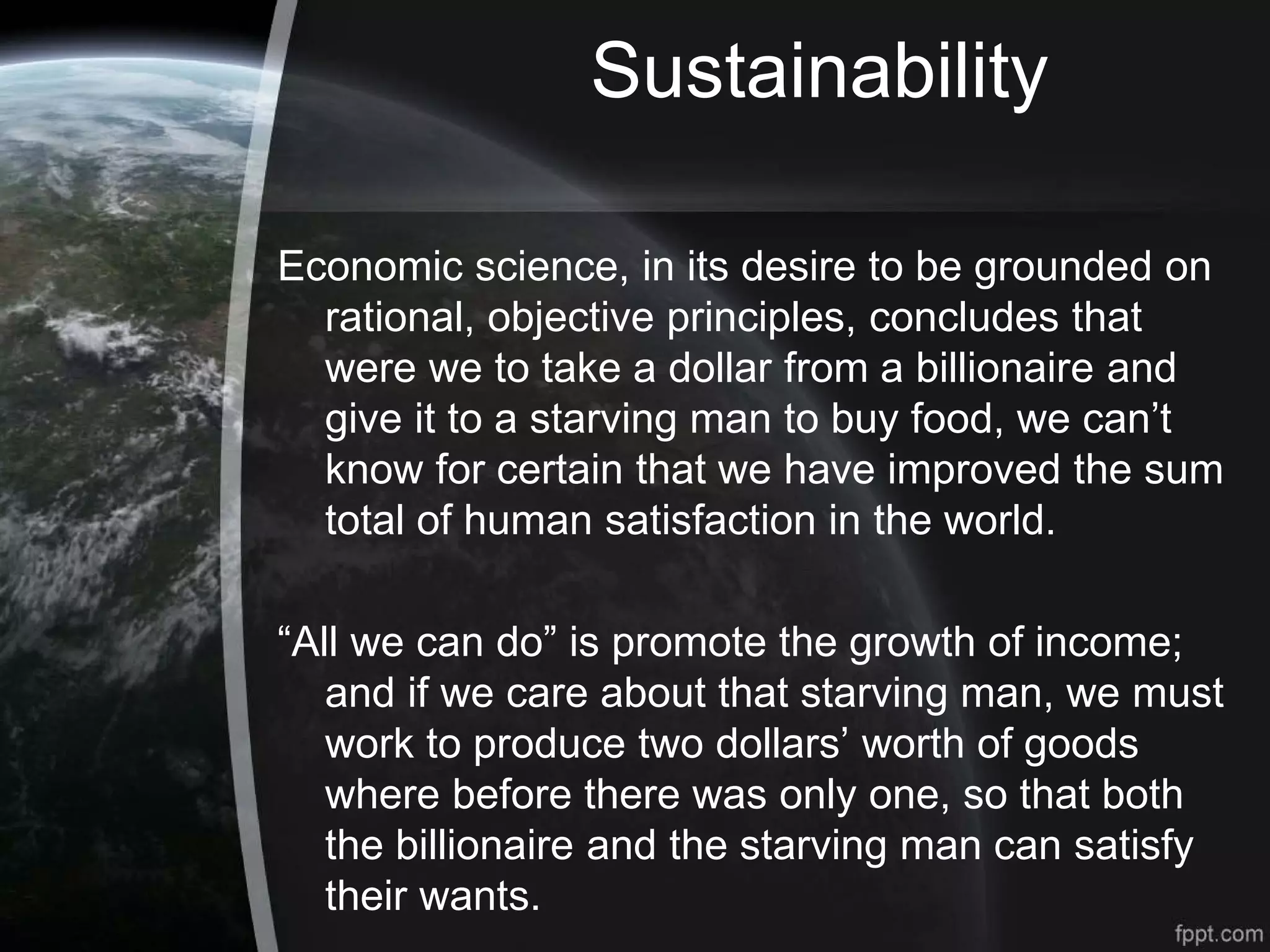 Sustainability
Economic science, in its desire to be grounded on
rational, objective principles, concludes that
were we to take a dollar from a billionaire and
give it to a starving man to buy food, we can’t
know for certain that we have improved the sum
total of human satisfaction in the world.
“All we can do” is promote the growth of income;
and if we care about that starving man, we must
work to produce two dollars’ worth of goods
where before there was only one, so that both
the billionaire and the starving man can satisfy
their wants.
 