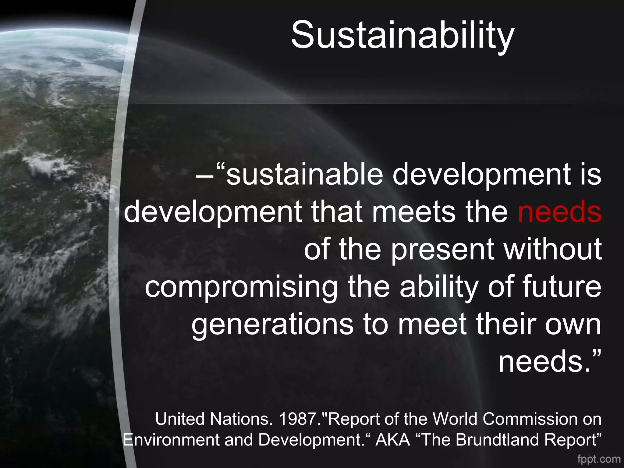 Sustainability
–“sustainable development is
development that meets the needs
of the present without
compromising the ability of future
generations to meet their own
needs.”
United Nations. 1987."Report of the World Commission on
Environment and Development.“ AKA “The Brundtland Report”
 