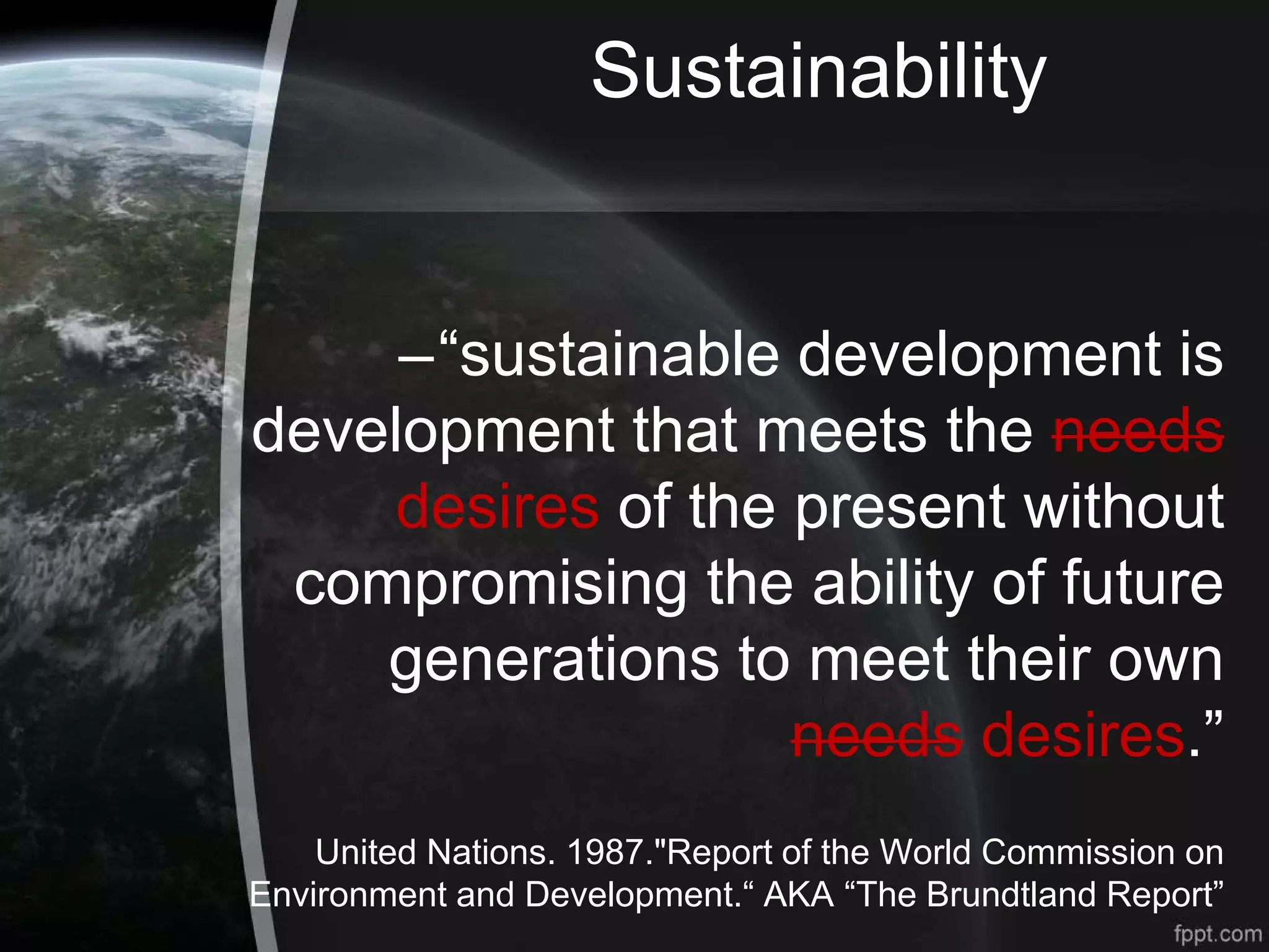 Sustainability
–“sustainable development is
development that meets the needs
desires of the present without
compromising the ability of future
generations to meet their own
needs desires.”
United Nations. 1987."Report of the World Commission on
Environment and Development.“ AKA “The Brundtland Report”
 