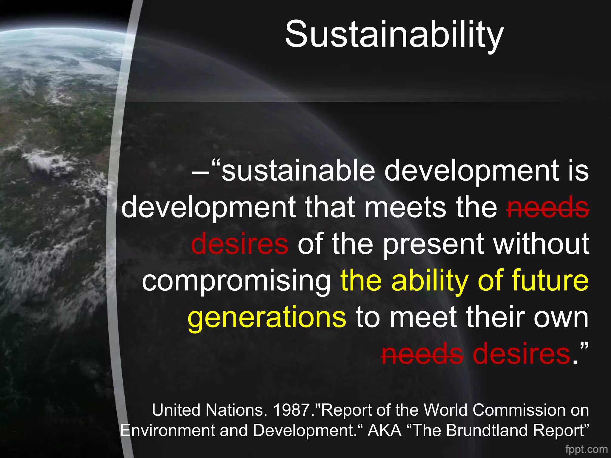 Sustainability
–“sustainable development is
development that meets the needs
desires of the present without
compromising the ability of future
generations to meet their own
needs desires.”
United Nations. 1987."Report of the World Commission on
Environment and Development.“ AKA “The Brundtland Report”
 