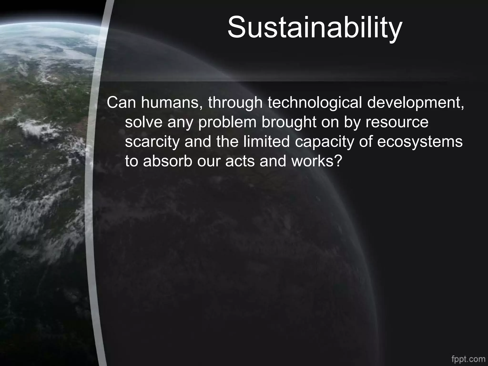 Sustainability
Can humans, through technological development,
solve any problem brought on by resource
scarcity and the limited capacity of ecosystems
to absorb our acts and works?
 