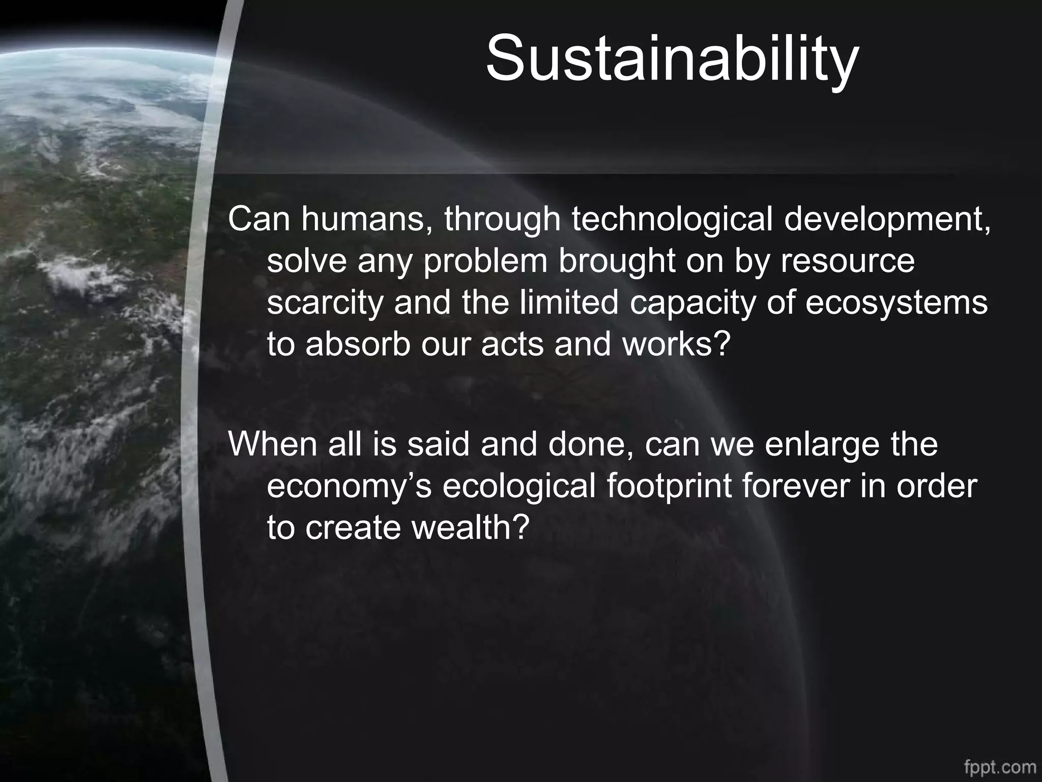 Sustainability
Can humans, through technological development,
solve any problem brought on by resource
scarcity and the limited capacity of ecosystems
to absorb our acts and works?
When all is said and done, can we enlarge the
economy’s ecological footprint forever in order
to create wealth?
 
