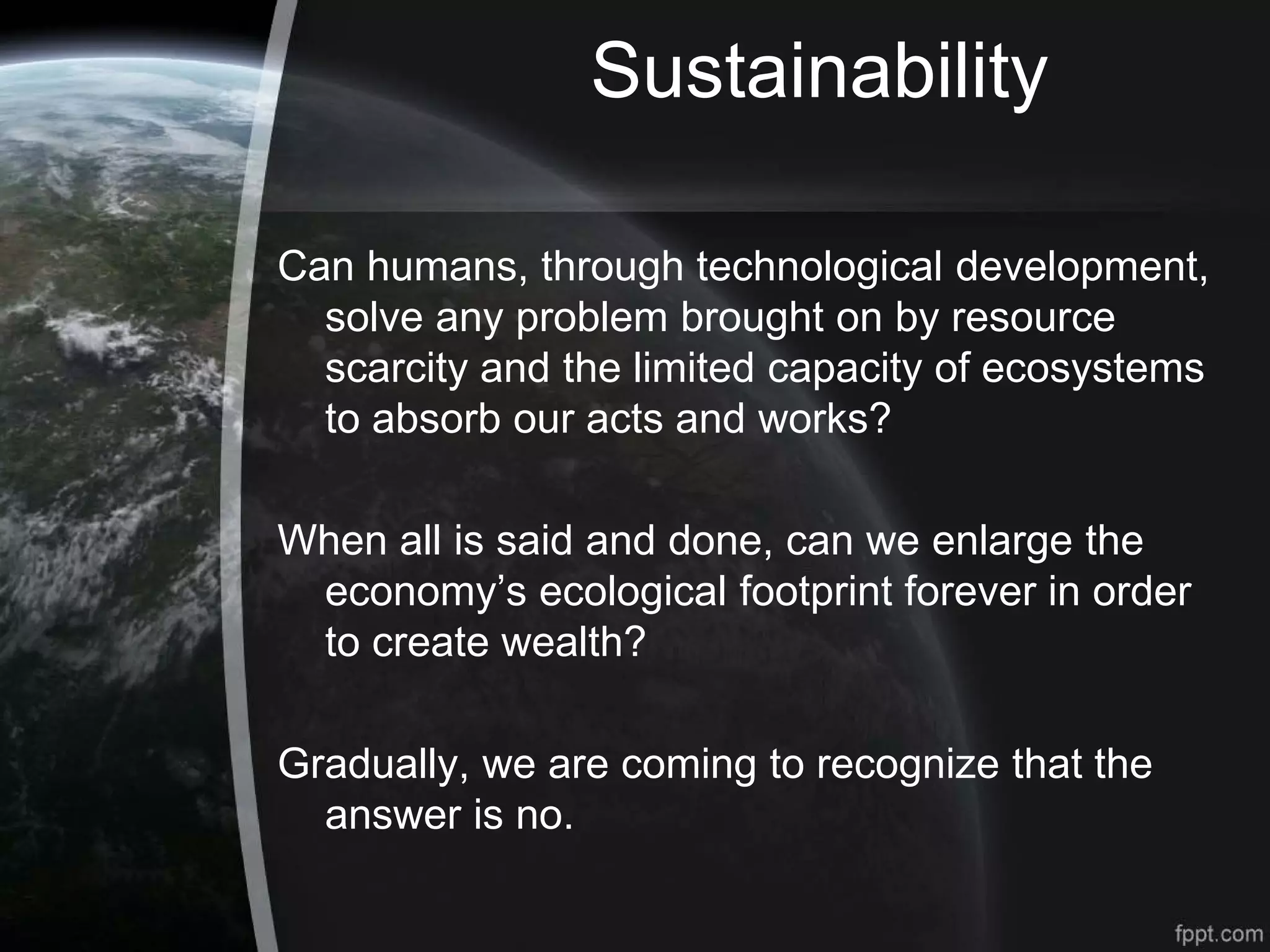 Sustainability
Can humans, through technological development,
solve any problem brought on by resource
scarcity and the limited capacity of ecosystems
to absorb our acts and works?
When all is said and done, can we enlarge the
economy’s ecological footprint forever in order
to create wealth?
Gradually, we are coming to recognize that the
answer is no.
 