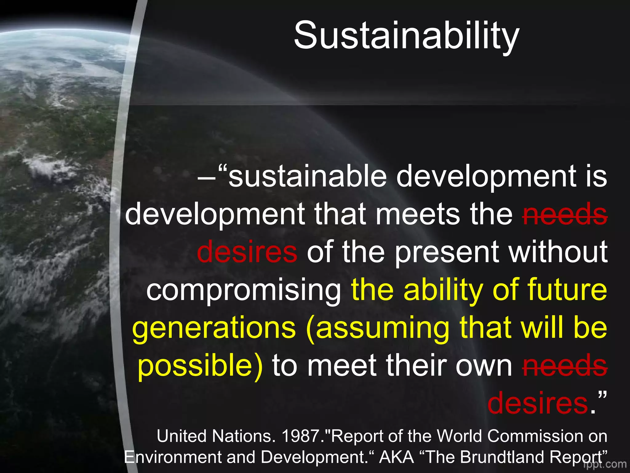 Sustainability
–“sustainable development is
development that meets the needs
desires of the present without
compromising the ability of future
generations (assuming that will be
possible) to meet their own needs
desires.”
United Nations. 1987."Report of the World Commission on
Environment and Development.“ AKA “The Brundtland Report”
 
