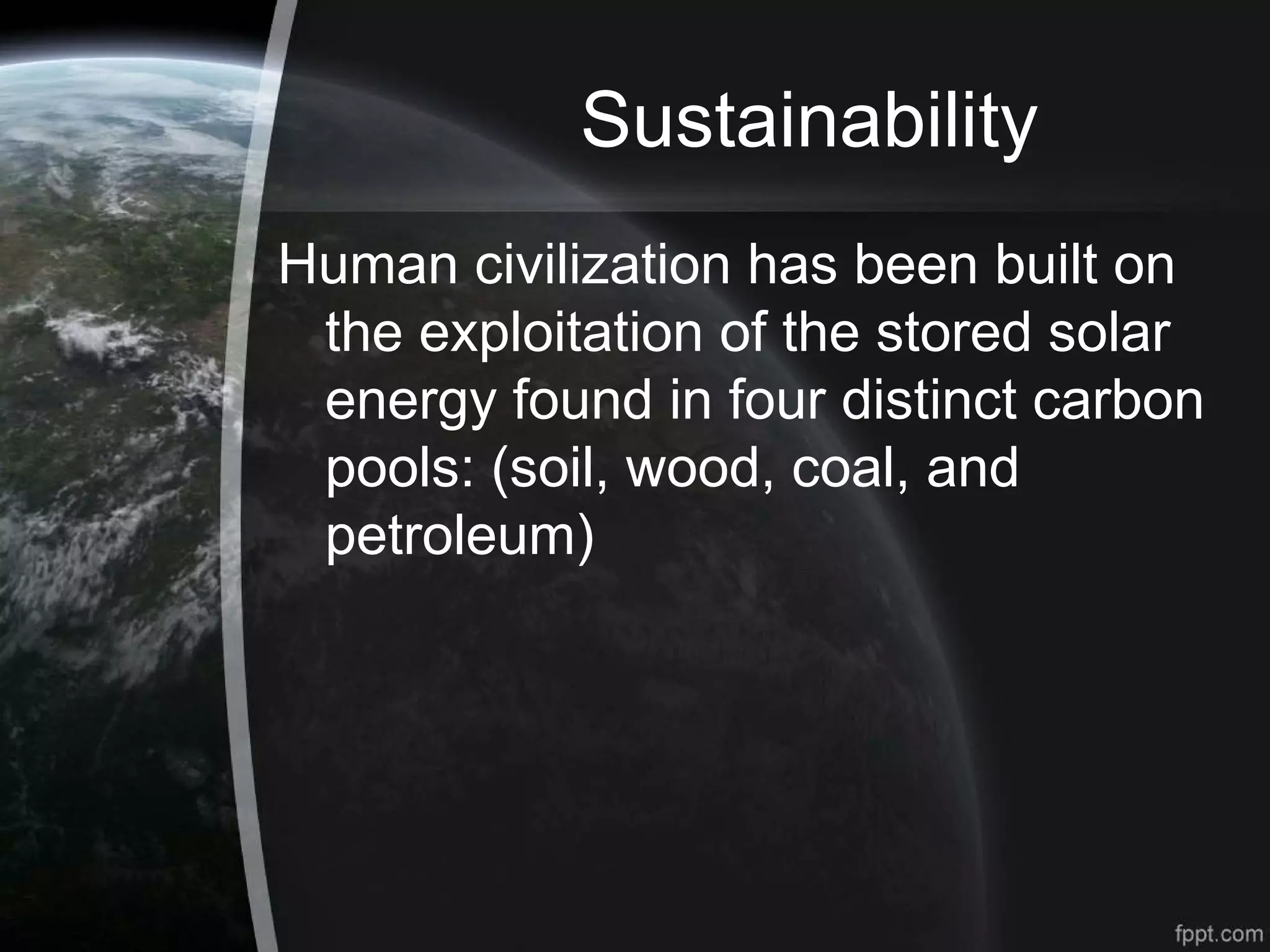 Sustainability
Human civilization has been built on
the exploitation of the stored solar
energy found in four distinct carbon
pools: (soil, wood, coal, and
petroleum)
 