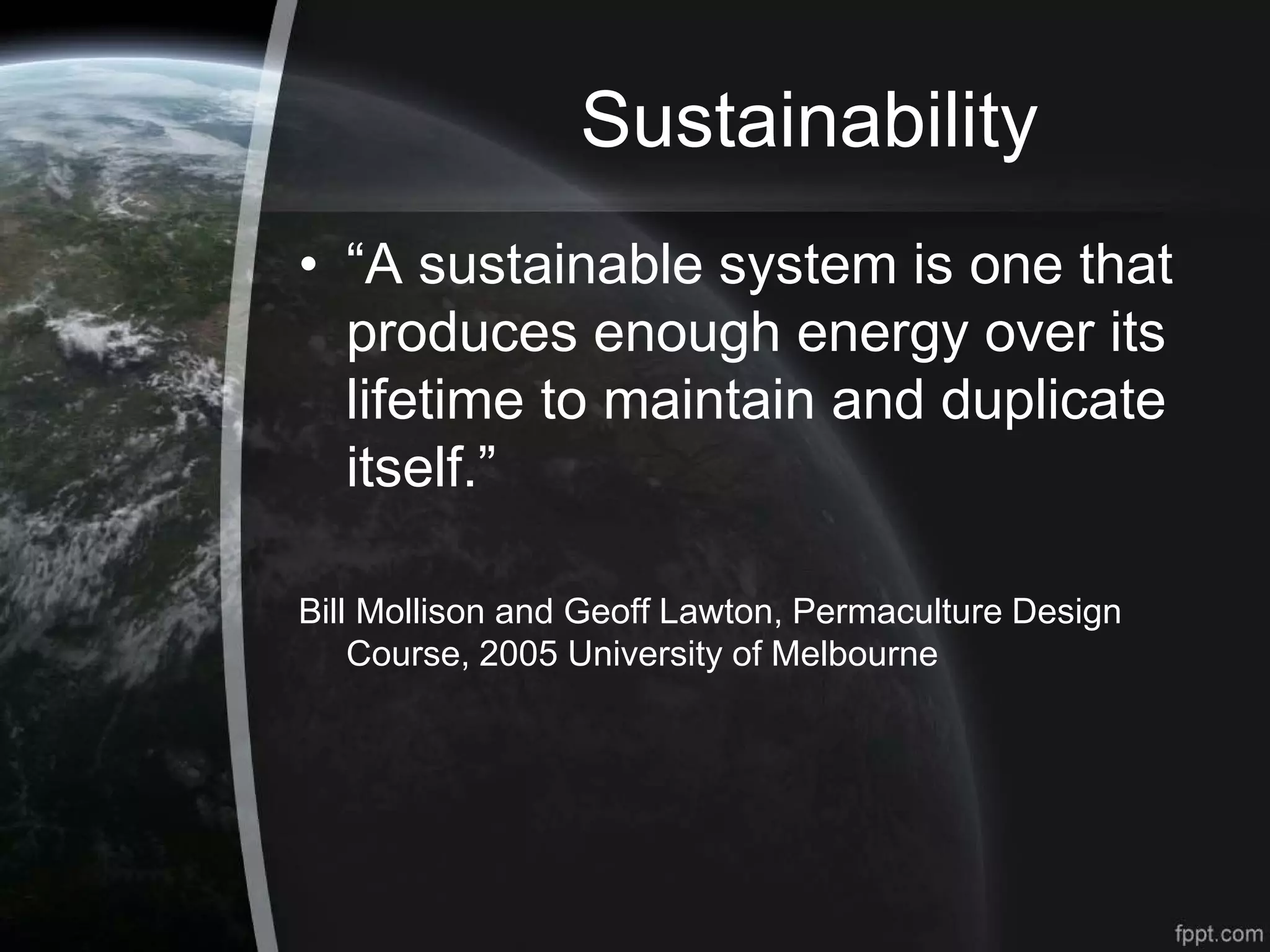 Sustainability
• “A sustainable system is one that
produces enough energy over its
lifetime to maintain and duplicate
itself.”
Bill Mollison and Geoff Lawton, Permaculture Design
Course, 2005 University of Melbourne
 