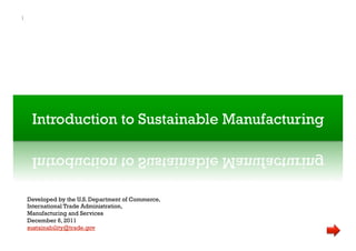 Introduction to Sustainable Manufacturing
Introduction to Sustainable Manufacturing
1
Developed by the U.S. Department of Commerce,
International Trade Administration,
Manufacturing and Services
December 6, 2011
sustainability@trade.gov
 