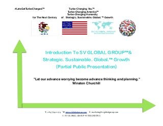 #LetsGetTurboCharged™
for The Next Century
Turbo-Charging You™
Turbo-Charging America™
Turbo-Charging Humanity
of Strategic. Sustainable. Global.™ Growth
Introduction To SV GLOBAL GROUP™&
Strategic. Sustainable. Global.™ Growth
(Partial Public Presentation)
"Let our advance worrying become advance thinking and planning."
Winston Churchill
T: +1.847.849.0074 W: www.svlglobalgroup.com E: marketing@svglobalgroup.com
© SV GLOBAL GROUP-SV BRANDING
 
