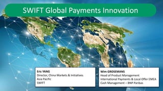 1
SWIFT Global Payments Innovation
Eric YANG
Director, China Markets & Initiatives
Asia Pacific
SWIFT
Wim GROSEMANS
Head of Product Management
International Payments & Local Offer EMEA
Cash Management – BNP Paribas
 