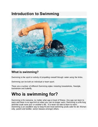 Introduction to Swimming
What is swimming?
Swimming is the sport or activity of propelling oneself through water using the limbs.
Swimming can be both an individual or team sport.
There are a number of different Swimming styles including breaststroke, freestyle,
backstroke and butterfly.
Who is swimming for?
Swimming is for everyone no matter what age or level of fitness. Any age can learn to
swim and there is no age limit on when you can no longer swim. Swimming is a life long
skill that could save your or another’s life. It is never too late to learn to swim.
Swimming is an excellent way to keep fit and most swimming pools cater for all. Woman
only, parent and toddler, senior classes amongst others.
 