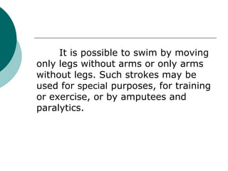 It is possible to swim by moving
only legs without arms or only arms
without legs. Such strokes may be
used for special purposes, for training
or exercise, or by amputees and
paralytics.
 