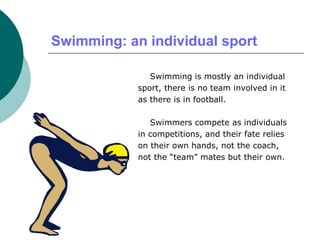 Swimming: an individual sport
Swimming is mostly an individual
sport, there is no team involved in it
as there is in football.
Swimmers compete as individuals
in competitions, and their fate relies
on their own hands, not the coach,
not the “team” mates but their own.
 