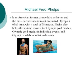 Michael Fred Phelps
 is an American former competitive swimmer and
the most successful and most decorated Olympian
of all time, with a total of 28 medals. Phelps also
holds the all-time records for Olympic gold medals,
Olympic gold medals in individual events, and
Olympic medals in individual events.
 